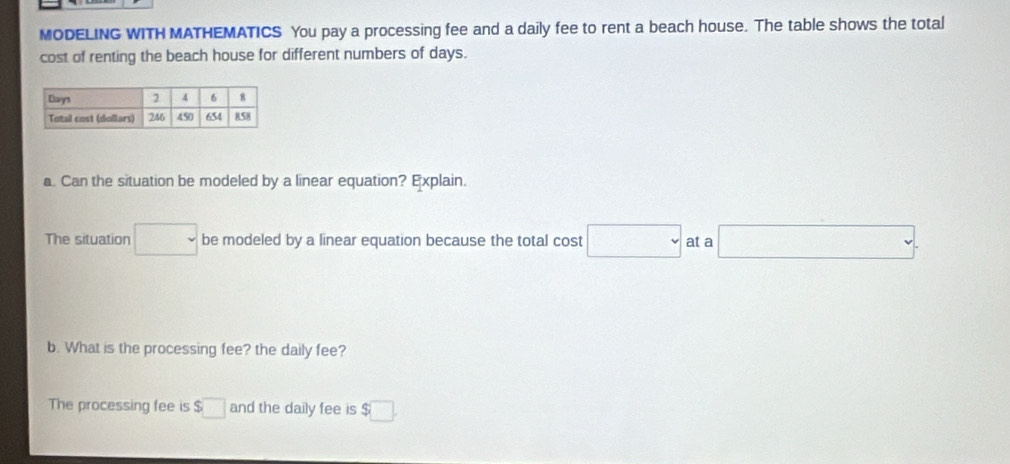 MODELING WITH MATHEMATICS You pay a processing fee and a daily fee to rent a beach house. The table shows the total
cost of renting the beach house for different numbers of days.
a. Can the situation be modeled by a linear equation? Explain.
The situation □ be modeled by a linear equation because the total cost □ at a □. 
b. What is the processing fee? the daily fee?
The processing fee is $□ and the daily fee is $□