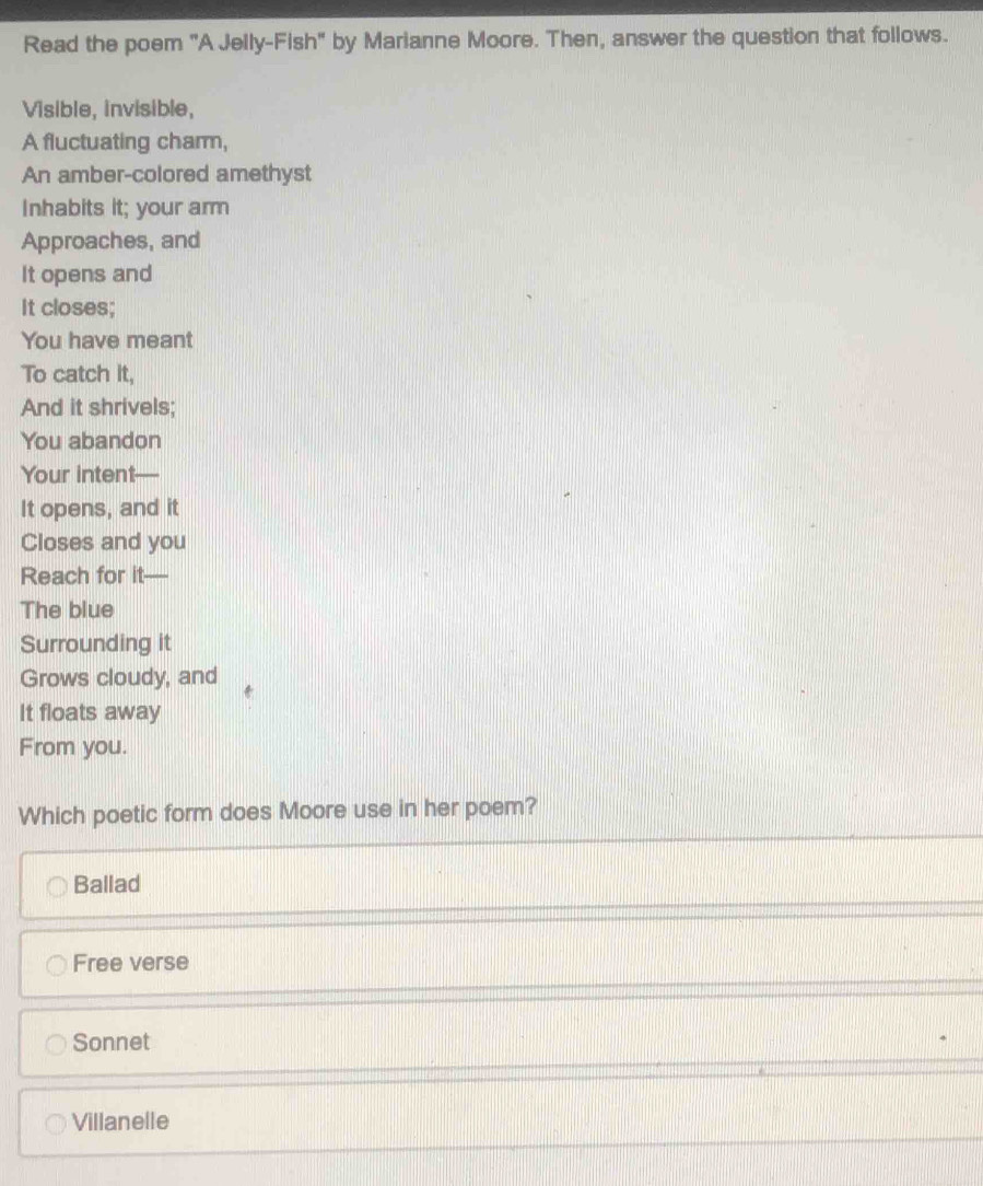 Read the poem "A Jelly-Fish" by Marianne Moore. Then, answer the question that follows.
Visible, invisible,
A fluctuating charm,
An amber-colored amethyst
Inhabits it; your arm
Approaches, and
It opens and
It closes;
You have meant
To catch it,
And it shrivels;
You abandon
Your intent 
It opens, and it
Closes and you
Reach for it—
The blue
Surrounding it
Grows cloudy, and
It floats away
From you.
Which poetic form does Moore use in her poem?
Ballad
Free verse
Sonnet
Villanelle