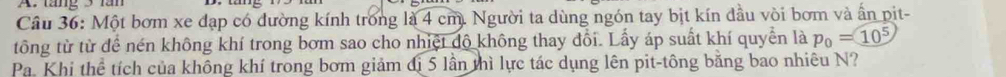 táng 3 lăn 
Câu 36: Một bơm xe đạp có dường kính trong là 4 cm. Người ta dùng ngón tay bịt kín đầu vòi bơm và ấn pit- 
tông từ từ để nén không khí trong bơm sao cho nhiệt độ không thay đổi. Lấy áp suất khí quyền là p_0=10^5
Pa. Khi thể tích của không khí trong bơm giảm đị 5 lần thì lực tác dụng lên pit-tông bằng bao nhiêu N?