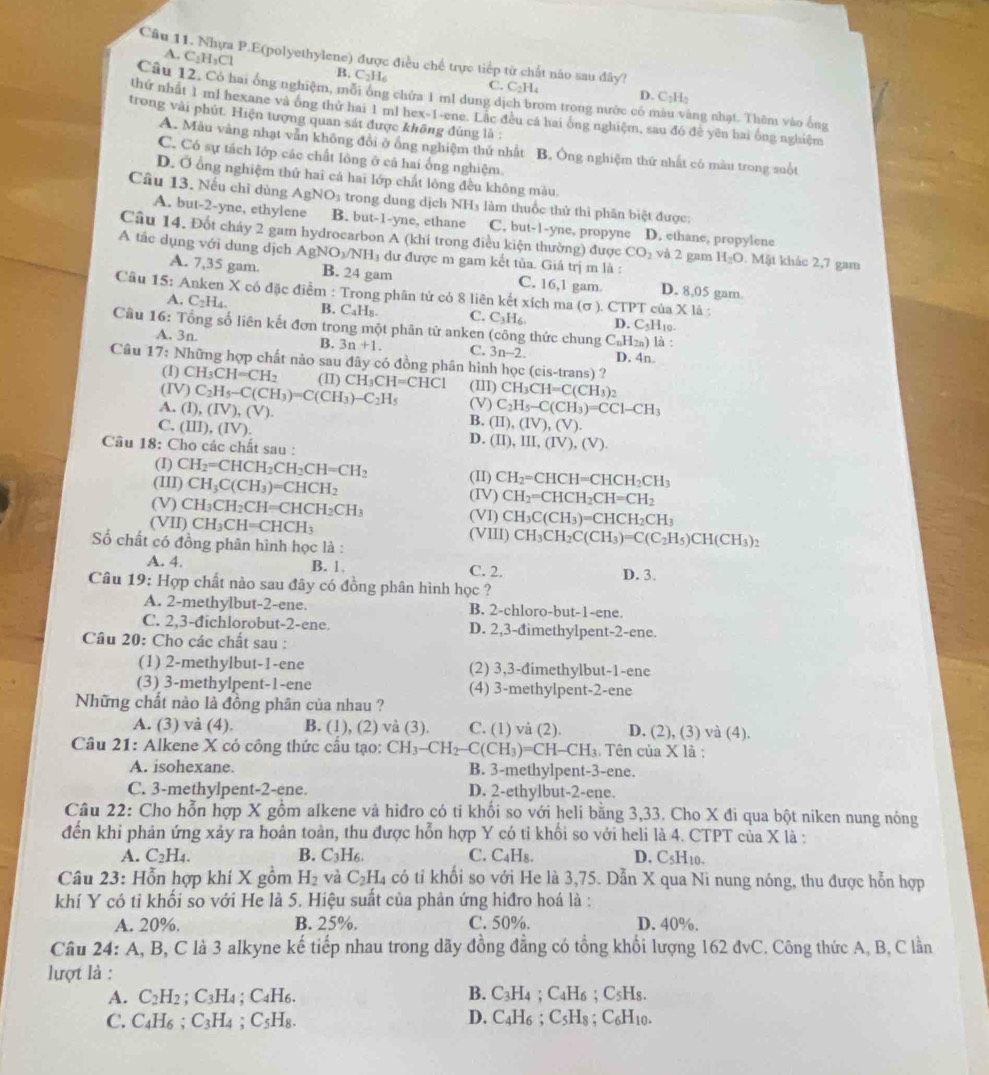 A. C_2H_3C
Câu 11. Nhưa P.E(polyethylene) được điều chế trực tiếp từ chất não sau đây?
B, C_2H C. C_2H_4 D. C₂H:
Câu 12. Có hai ống nghiệm, môi ông chứa 1 ml dung dịch brom trong nước có màu vàng nhạt. Thêm vào ống
thứ nhất 1 ml hexane và ống thử hai 1 ml hex-1-ene. Lắc đều cá hai ông nghiệm, sau đó đề yên hai ông nghiệm
trong vài phút. Hiện tượng quan sát được không đúng là :
A. Mẫu vắng nhạt vẫn không đổi ở ổng nghiệm thử nhất B. Ông nghiệm thứ nhất có màu trong suốt
C, Có sự tách lớp các chất lông ở cả hai ống nghiệm.
D. Ở ổng nghiệm thứ hai cả hai lớp chất lòng đều không màu
Câu 13. Nếu chỉ dùng AgNO_3 trong dung dịch NH_3 : làm thuốc thử thì phân biệt được:
A. but-2-yne, ethylene B. but-1-yne, ethane C. but-1-yne, propyne D. ethane, propylene
Câu 14. Đốt cháy 2 gam hydrocarbon A (khỉ trong điều kiện thường) được CO_2 và 2 gam H_2O. Mật khác 2,7 gam
A tác dụng với dung dịch AgNO_3/NH_3 dư được m gam kết tủa. Giá trị m là :
A. 7,35 gam. B. 24 gam 16,1 gam. D. 8,05 gam.
C.
Câu 15 : Anken X có đặc điểm : Trong phân tử có 8 liên kết xích ma (sigma ) CTPTcuaX1
A. C_2H_4. B. C_4H_8. C. C_3H_6 D. C_5I 110
Câu 16: Tổng số liên kết đơn trong một phân tử anken (công thức chung C_nH_2n)I à :
B.
A. 3n 3n+1. C. 3n-2. D. 4n.
Câu 17: Những hợp chất nảo sau đây có đồng phân hình học (c IS-t ans) ?
(I) CH_3CH=CH_2 (II)
(IV) C_2H_5-C(CH_3)=C(CH_3)-C_2H_5 CH_3CH=CHCl (III) CH_3CH=C(CH_3)_2
(V)
A. (I),(IV),(V). C_2H_5-C(CH_3)=CCl-CH_3
C. (III),(IV).
B. (II),(IV),(V).
D. (II),III,(IV),(V).
Câu 18: Cho các chất sau :
(I) CH_2=CHCH_2CH_2CH=CH_2
(III) CH_3C(CH_3)=CHCH_2 (II) CH_2=CHCH=CHCH_2CH_3
(V) CH_3CH_2CH=CHCH_2CH_3 (IV) CH_2=CHCH_2CH=CH_2
(VI) CH_3C(CH_3)=CHCH_2CH_3
(VII) CH_3CH=CHCH_3 (VIII) CH_3CH_2C(CH_3)=C(C_2H_5)CH(CH_3)_2
ố chất có đồng phân hình học là :
A. 4. B. 1. C. 2. D. 3.
Câu 19: Hợp chất nào sau đây có đồng phân hình học ?
A. 2-methylbut-2-ene. B. 2-chloro-but-1-ene.
C. 2,3-đichlorobut-2-ene. D. 2,3-đimethylpent-2-ene.
Câu 20: Cho các chất sau :
(1) 2-methylbut-1-ene (2) 3,3-đimethylbut-1-ene
(3) 3-methylpent-1-ene (4) 3-methylpent-2-ene
Những chất nào là đồng phân của nhau ?
A. (3) và (4). B. (1), (2) và (3). C. (1) và (2). D. (2), (3) và (4).
Câu 21: Alkene X có công thức cầu tạo: CH_3-CH_2-C(CH_3)=CH-CH_3 : Tên của X là :
A. isohexane. B. 3-methylpent-3-ene.
C. 3-methylpent-2-ene. D. 2-ethylbut-2-ene.
Câu 22: Cho hỗn hợp X gồm alkene và hiđro có ti khối so với heli bằng 3,33. Cho X đi qua bột niken nung nóng
đến khi phản ứng xảy ra hoàn toàn, thu được hỗn hợp Y có tỉ khổi so với heli là 4. CTPT của X là :
A. C_2H_4. B. C_3H_6. C. C₄H₈. D. C_5H_10.
Câu 23: Hỗn hợp khí X gồm H_2 và C_2H_4c_0 ti khối so với He là 3,75. Dẫn X qua Ni nung nóng, thu được hỗn hợp
khí Y có ti khối so với He là 5. Hiệu suất của phản ứng hiđro hoá là :
A. 20%. B. 25%. C. 50%. D. 40%.
Câu 24: A, B, C là 3 alkyne kế tiếp nhau trong dãy đồng đẳng có tổng khối lượng 162 đvC. Công thức A, B, C lần
lượt là :
A. C_2H_2;C_3H_4 :C_4H_6. B. C_3H_4;C_4H_6;C_5H_8.
D.
C. C_4H_6;C_3H_4;C_5H_8. C_4H_6;C_5H_8;C_6H_10.