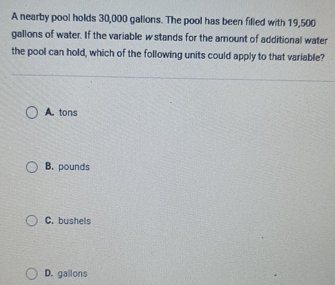 A nearby pool holds 30,000 gallons. The pool has been filled with 19,500
gallons of water. If the variable w stands for the amount of additional water
the pool can hold, which of the following units could apply to that variable?
A. tons
B. pounds
C. bushels
D. gallons