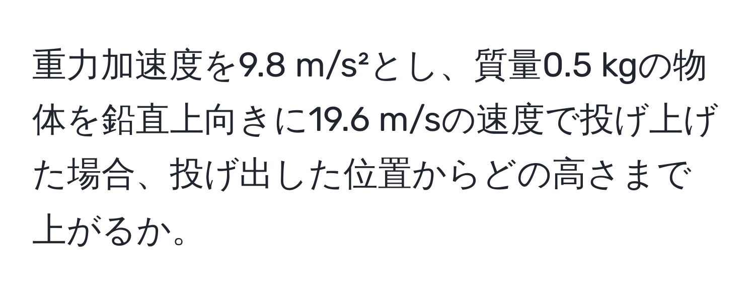 重力加速度を9.8 m/s²とし、質量0.5 kgの物体を鉛直上向きに19.6 m/sの速度で投げ上げた場合、投げ出した位置からどの高さまで上がるか。