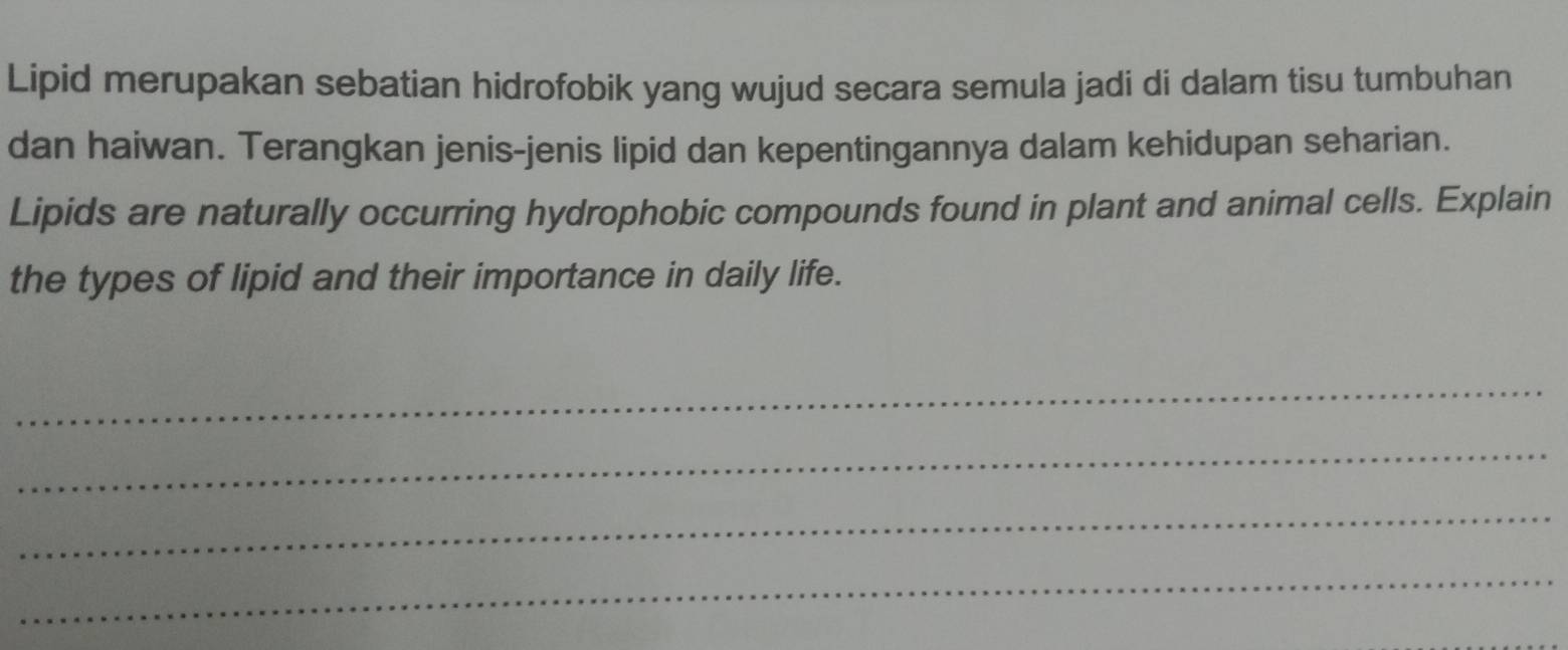 Lipid merupakan sebatian hidrofobik yang wujud secara semula jadi di dalam tisu tumbuhan 
dan haiwan. Terangkan jenis-jenis lipid dan kepentingannya dalam kehidupan seharian. 
Lipids are naturally occurring hydrophobic compounds found in plant and animal cells. Explain 
the types of lipid and their importance in daily life. 
_ 
_ 
_ 
_