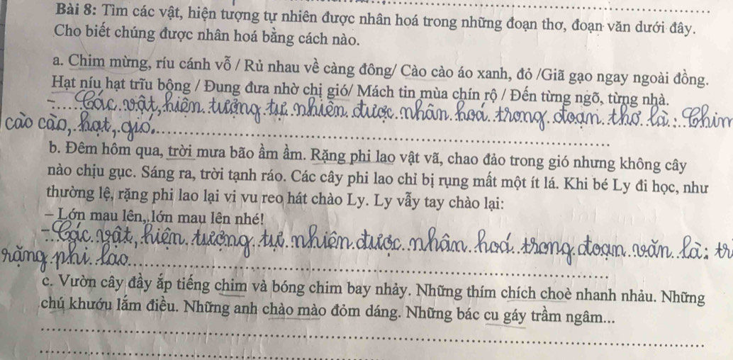 Tìm các vật, hiện tượng tự nhiên được nhân hoá trong những đoạn thơ, đoạn văn dưới đây. 
Cho biết chúng được nhân hoá bằng cách nào. 
a. Chim mừng, ríu cánh vỗ / Rủ nhau về càng đông/ Cào cào áo xanh, đỏ /Giã gạo ngay ngoài đồng. 
Hạt níu hạt trĩu bộng / Đung đưa nhờ chị gió/ Mách tin mùa chín rộ / Đến từng ngõ, từng nhà. 
_ 
b. Đêm hôm qua, trời mưa bão ầm ầm. Rặng phi lao vật vã, chao đảo trong gió nhưng không cây 
nào chịu gục. Sáng ra, trời tạnh ráo. Các cây phi lao chỉ bị rụng mất một ít lá. Khi bé Ly đi học, như 
thường lệ, rặng phi lao lại vi vu reo hát chào Ly. Ly vẫy tay chào lại: 
Lớn mau lên, lớn mau lên nh! 
_ 
c. Vườn cây đầy ắp tiếng chim và bóng chim bay nhảy. Những thím chích choè nhanh nhảu. Những 
_ 
chú khướu lắm điều. Những anh chào mào đỏm dáng. Những bác cu gáy trầm ngâm... 
_