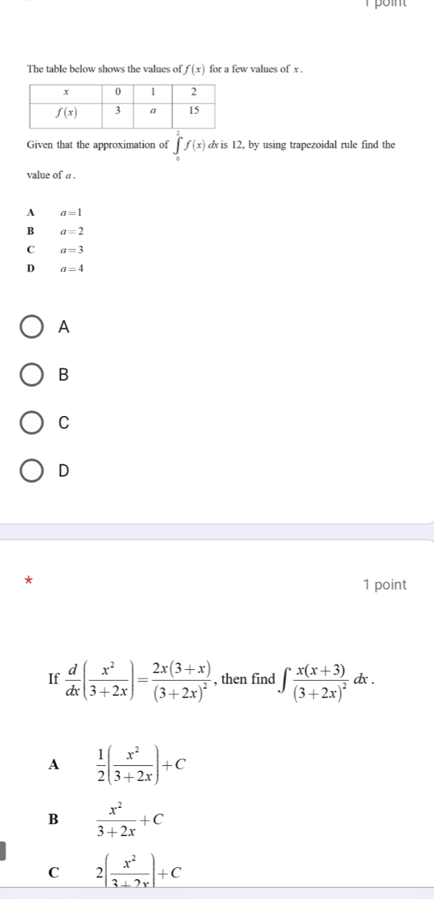 The table below shows the values of f(x) for a few values of x .
Given that the approximation of ∈tlimits _0^(.f(x). æ is 12, by using trapezoidal rule find the
value of a .
A a=1
B a=2
C a=3
D a=4
A
B
C
D
1 point
If frac d)dx( x^2/3+2x )=frac 2x(3+x)(3+2x)^2 , then find ∈t frac x(x+3)(3+2x)^2 ().
A  1/2 ( x^2/3+2x )+C
B  x^2/3+2x +C
C 2( x^2/3+2x )+C