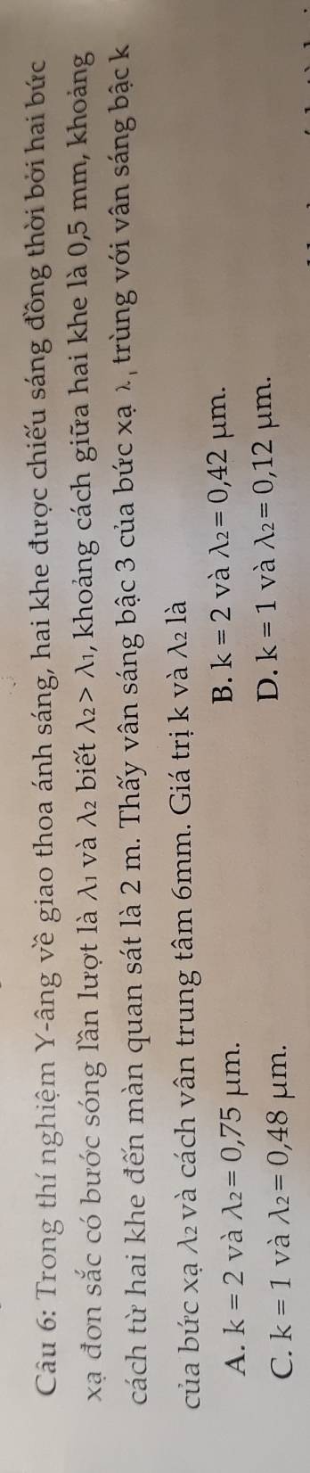 Trong thí nghiệm Y -âng về giao thoa ánh sáng, hai khe được chiếu sáng đồng thời bởi hai bức
xạ đơn sắc có bước sóng lần lượt là λ₁ và λ₂ biết lambda _2>lambda _1 , khoảng cách giữa hai khe là 0,5 mm, khoảng
cách từ hai khe đến màn quan sát là 2 m. Thấy vân sáng bậc 3 của bức xạ λ, trùng với vân sáng bậc k
của bức xạ λ₂ và cách vân trung tâm 6mm. Giá trị k và . 1· 2 là
A. k=2 và lambda _2=0,75 μm 2.
B. k=2 và lambda _2=0,42 μm.
D. k=1 và lambda _2=0,12
C. k=1 và lambda _2=0,48 μm. μm.