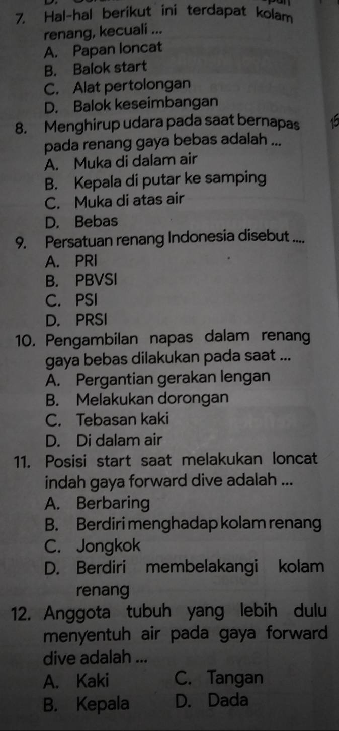 Hal~hal berikut ini terdapat kolam
renang, kecuali ...
A. Papan loncat
B. Balok start
C. Alat pertolongan
D. Balok keseimbangan
8. Menghirup udara pada saat bernapas
pada renang gaya bebas adalah ...
A. Muka di dalam air
B. Kepala di putar ke samping
C. Muka di atas air
D. Bebas
9. Persatuan renang Indonesia disebut ....
A. PRI
B. PBVSI
C. PSI
D. PRSI
10. Pengambilan napas dalam renang
gaya bebas dilakukan pada saat ...
A. Pergantian gerakan lengan
B. Melakukan dorongan
C. Tebasan kaki
D. Di dalam air
11. Posisi start saat melakukan loncat
indah gaya forward dive adalah ...
A. Berbaring
B. Berdiri menghadap kolam renang
C. Jongkok
D. Berdiri membelakangi kolam
renang
12. Anggota tubuh yang lebih dulu
menyentuh air pada gaya forward
dive adalah ...
A. Kaki C. Tangan
B. Kepala D. Dada