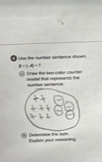 Use the number sentence shown.
8+(-4)=7
Draw the two-color counter 
model that represents the 
number sertence. 
. Determine the sum. 
Explain your reasoning