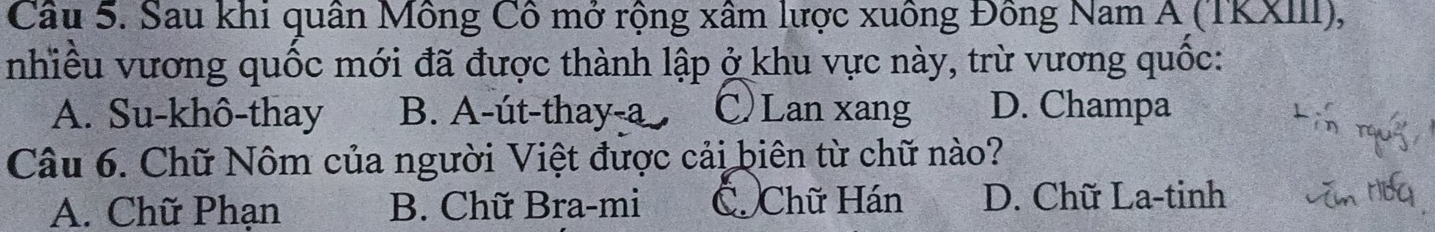 Sau khi quân Mông Cô mở rộng xâm lược xuông Đông Nam A (TKXIII),
nhiều vương quốc mới đã được thành lập ở khu vực này, trừ vương quốc:
A. Su-khô-thay B. A-út-thay-a C Lan xang D. Champa
Câu 6. Chữ Nôm của người Việt được cải biên từ chữ nào?
A. Chữ Phạn B. Chữ Bra-mi C Chữ Hán D. Chữ La-tinh