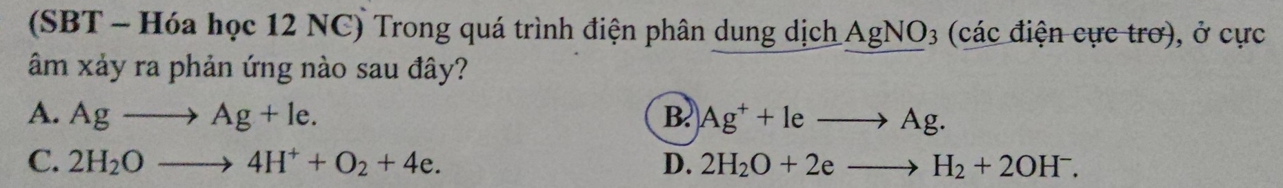 (SBT - Hóa học 12 NC) Trong quá trình điện phân dung dịch AgNO3 (các điện cực trơ), ở cực
âm xảy ra phản ứng nào sau đây?
A. Agto Ag+le. B. Ag^++leto Ag.
C. 2H_2Oto 4H^++O_2+4e. D. 2H_2O+2eto H_2+2OH^-.