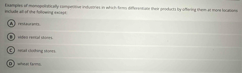 Examples of monopolistically competitive industries in which firms differentiate their products by offering them at more locations
include all of the following except:
A restaurants.
B video rental stores.
C) retail clothing stores.
Dwheat farms.