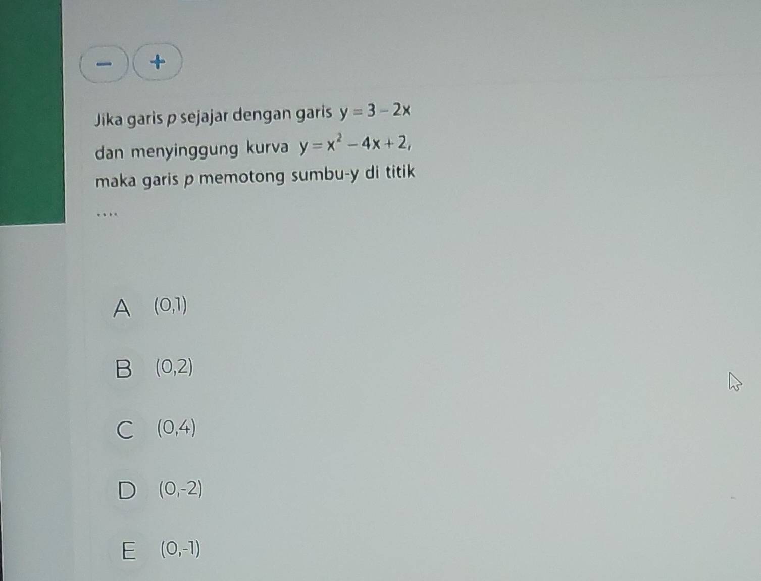 +
Jika garis p sejajar dengan garis y=3-2x
dan menyinggung kurva y=x^2-4x+2, 
maka garis p memotong sumbu-y di titik
A (0,1)
B (0,2)
C (0,4)
D (0,-2)
E (0,-1)