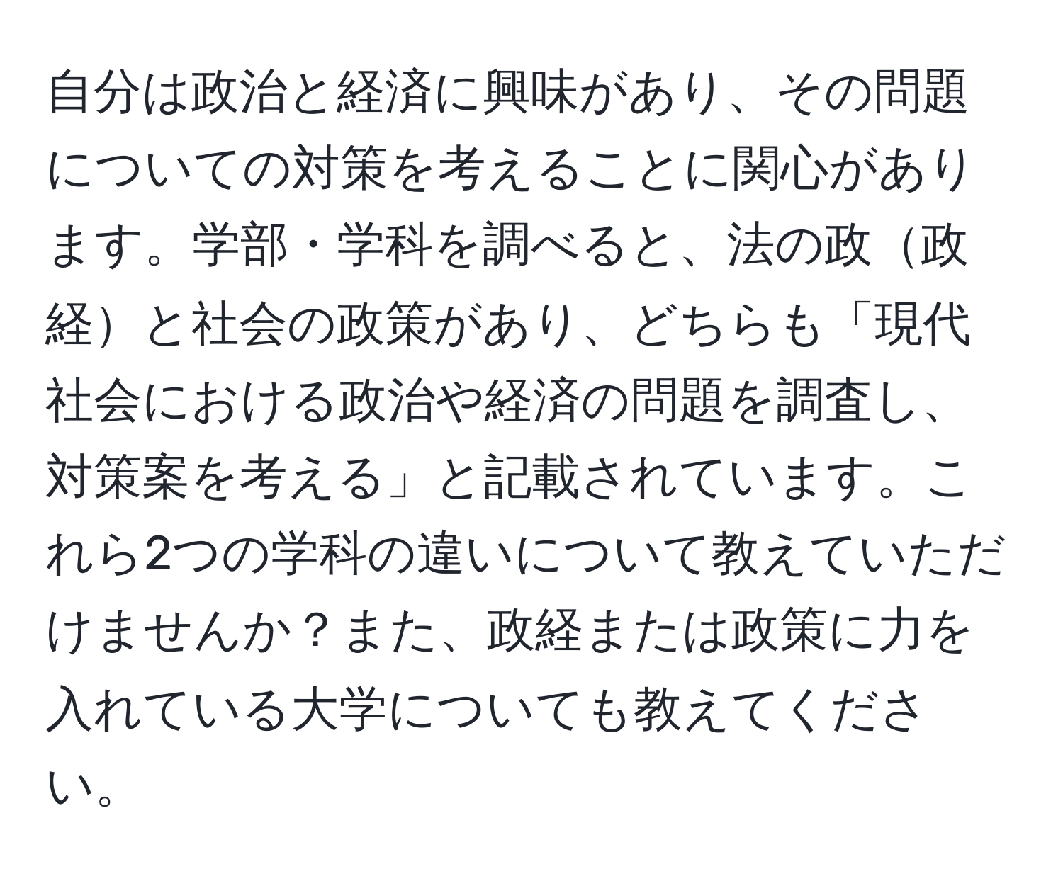 自分は政治と経済に興味があり、その問題についての対策を考えることに関心があります。学部・学科を調べると、法の政政経と社会の政策があり、どちらも「現代社会における政治や経済の問題を調査し、対策案を考える」と記載されています。これら2つの学科の違いについて教えていただけませんか？また、政経または政策に力を入れている大学についても教えてください。