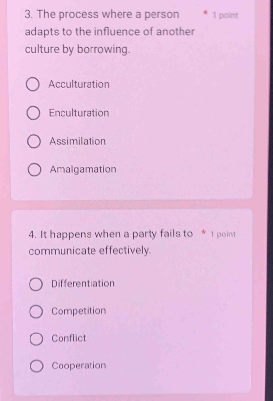 The process where a person 1 point
adapts to the influence of another
culture by borrowing.
Acculturation
Enculturation
Assimilation
Amalgamation
4. It happens when a party fails to * 1 point
communicate effectively.
Differentiation
Competition
Conflict
Cooperation