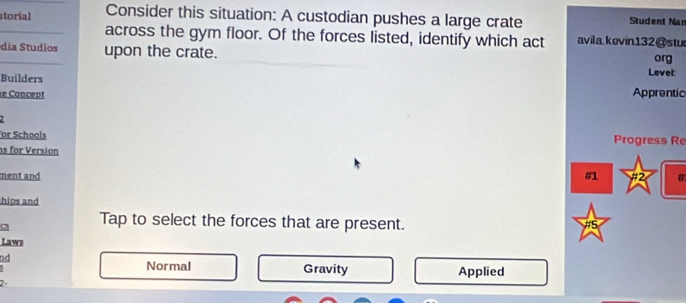 Consider this situation: A custodian pushes a large crate
atorial Student Nan
_
across the gym floor. Of the forces listed, identify which act avila kevin132@stu
día Studios upon the crate. Level: org
Builders Apprentic
e Concept
2
or Schools Progress Re
s for Version
ment and #1 #2
hips and
Cs
Tap to select the forces that are present. #5
Laws
nd
5 Normal Gravity Applied
2