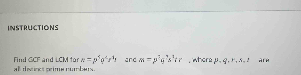 INSTRUCTIONS 
Find GCF and LCM for n=p^5q^4s^4t and m=p^2q^7s^3tr , where p, q , r, s, t are 
all distinct prime numbers.