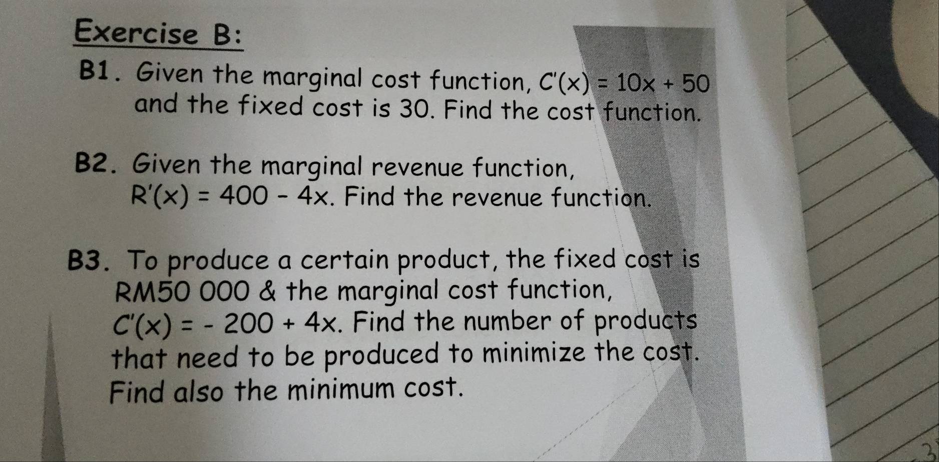 B1. Given the marginal cost function, C'(x)=10x+50
and the fixed cost is 30. Find the cost function.
B2. Given the marginal revenue function,
R'(x)=400-4x. Find the revenue function.
B3. To produce a certain product, the fixed cost is
RM50 000 & the marginal cost function,
C'(x)=-200+4x. Find the number of products
that need to be produced to minimize the cost.
Find also the minimum cost.