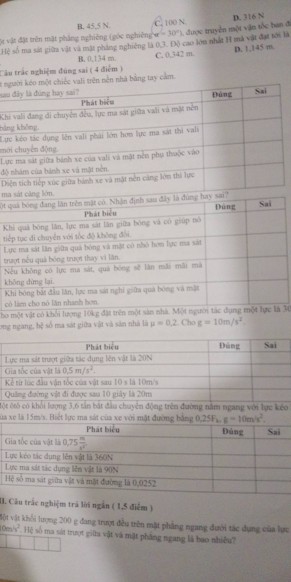 B. 45,5 N. C. 100 N. D. 316 N
ột vật đặt trên mặt phẳng nghiêng (góc nghiêng) alpha =30°) , được truyền một vận tốc ban đi
Hệ số ma sát giữa vật và mặt phẳng nghiêng là 0,3. Độ cao lớn nhất H mà vật đạt tới là
B. 0,134 m. C. 0,342 m. D. 1,145 m.
Câu trắc nghiệm đúng sai ( 4 điểm )
t người kéo một chiếc vali trên nền nhà bằng tay cầm.
sau đây là đúng hay sai? Đúng Saí
Phát biểu
Khi vali đang di chuyển đều, lực ma sát giữa vali và mặt nền
bằng không.
Lực kéo tác dụng lên vali phải lớn hơn lực ma sát thì vali
mới chuyển động.
Lực ma sát giữa bánh xe của vali và mặt nền phụ thuộc vào
độ nhám của bánh xe và mặt nền.
Diện tích tiếp xúc giữa bánh xe và mặt nền cảng lớn thì lực
ma sắt càng lớn.
ột quả bóng đang lăn trên mặt có. Nhận định sau đây là đùng hay sai?
Đủng Sai
Phát biểu
Khi quả bóng lăn, lực ma sát lăn giữa bóng và có giúp nó
tiếp tục di chuyển với tốc độ không đổi.
Lực ma sát lãn giữa quả bóng và mật có nhỏ hơn lực ma sát
trượt nếu quả bóng trượt thay vì lăn.
Nếu không có lực ma sát, quả bóng sẽ lãn mãi mãi mã
không dừng lại.
Khi bóng bắt đầu lăn, lực ma sát nghi giữa quả bóng và mặt
có làm cho nó lăn nhanh hơn.
Tho một vật có khổi lượng 10kg đặt trên một sản nhà. Một người tác dụng một lực là 30
lơng ngang, hệ số ma sát giữa vật và sản nhà là mu =0,2. Cho g=10m/s^2.
Mường năm ngang với lực kéo
xủa xe là 15m/s. Biết lực ma sát của xe với mặt đường bằng . 0,25F_k,g=10m/s^2.
II. Câu trắc nghiệm trả lời ngắn ( 1,5 điểm )
vột vật khối lượng 200 g đang trượt đều trên mặt phẳng ngang đưới tác dụng của lực
0m/s^2. Hệ số ma sát trượt giữa vật và mặt phăng ngang là bao nhiều?