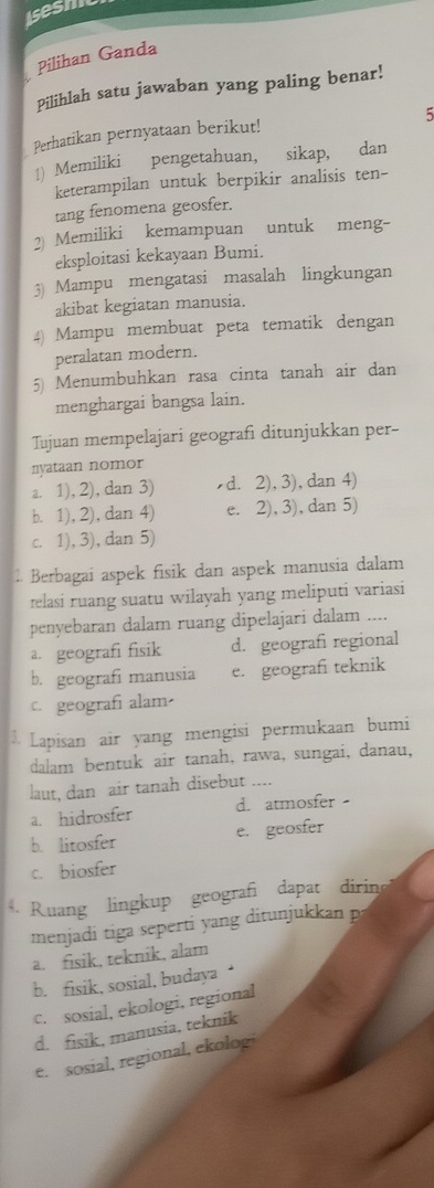 Iesh
Pilihan Ganda
Pilihlah satu jawaban yang paling benar!
5
Perhatikan pernyataan berikut!
1) Memiliki pengetahuan, sikap, dan
keterampilan untuk berpikir analisis ten-
tang fenomena geosfer.
2 Memiliki kemampuan untuk meng-
eksploitasi kekayaan Bumi.
3) Mampu mengatasi masalah lingkungan
akibat kegiatan manusia.
4) Mampu membuat peta tematik dengan
peralatan modern.
5) Menumbuhkan rasa cinta tanah air dan
menghargai bangsa lain.
Tujuan mempelajari geografi ditunjukkan per-
nyataan nomor
a. 1), 2), dan 3) d. 2), 3), dan 4)
b. 1), 2), dan 4) e. 2), 3), dan 5)
c. 1), 3), dan 5)
. Berbagai aspek fisik dan aspek manusia dalam
relasi ruang suatu wilayah yang meliputi variasi
penyebaran dalam ruang dipelajari dalam ....
a. geografi fisik d. geografi regional
b. geografi manusia e. geografi teknik
c. geografi alam
$ Lapisan air yang mengisi permukaan bumi
dalam bentuk air tanah, rawa, sungai, danau,
laut, dan air tanah disebut ....
a. hidrosfer d. atmosfer
b. litosfer e. geosfer
c. biosfer
Ruang lingkup geografi dapat dirine
menjadi tiga seperti yang ditunjukkan p
a. fisik, teknik, alam
b. fisik, sosial, budaya ‘
c. sosial, ekologi, regional
d. fisik, manusia, teknik
e. sosial, regional, ekolog