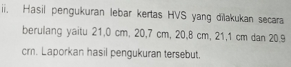 Hasil pengukuran lebar kertas HVS yang dilakukan secara 
berulang yaitu 21,0 cm, 20, 7 cm, 20, 8 cm, 21, 1 cm dan 20, 9
crn. Laporkan hasil pengukuran tersebut.