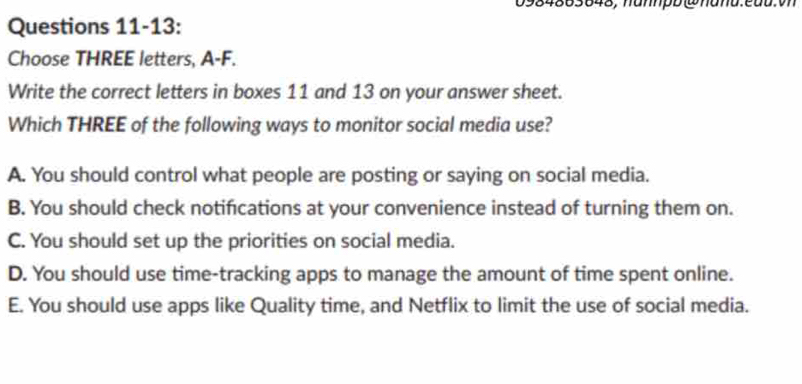 0984863848, hannpb @hand.eau.vn
Questions 11-13:
Choose THREE letters, A-F.
Write the correct letters in boxes 11 and 13 on your answer sheet.
Which THREE of the following ways to monitor social media use?
A. You should control what people are posting or saying on social media.
B. You should check notifcations at your convenience instead of turning them on.
C. You should set up the priorities on social media.
D. You should use time-tracking apps to manage the amount of time spent online.
E. You should use apps like Quality time, and Netflix to limit the use of social media.