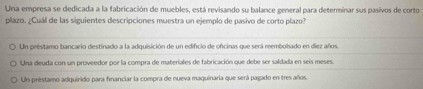 Una empresa se dedicada a la fabricación de muebles, está revisando su balance general para determinar sus pasivos de corto
plazo. ¿Cuál de las siguientes descripciones muestra un ejemplo de pasivo de corto plazo?
Un préstamo bancario destinado a la adquisición de un edificio de oficinas que será reembolsado en diez años.
Una deuda con un proveedor por la compra de materiales de fabricación que debe ser saldada en seis meses.
Un préstamo adquirido para financiar la compra de nueva maquinaria que será pagado en tres años.