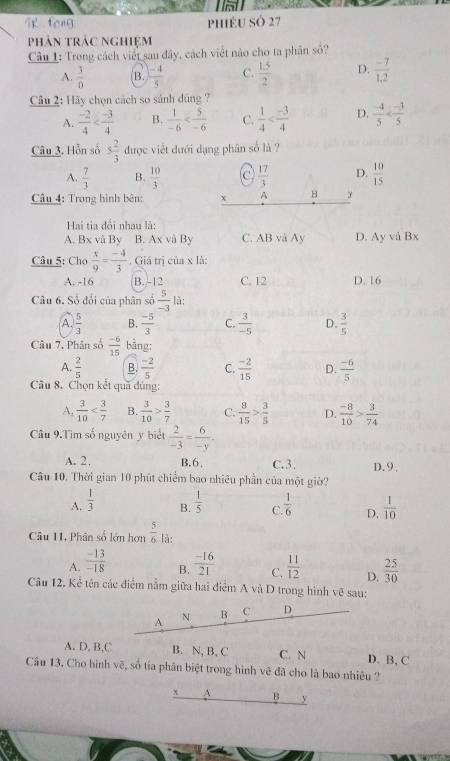 fong phiéU SÔ 27
phân trác nghiệm
Câu 1: Trong cách viết sau đây, cách viết nào cho ta phân số?
C.
A.  3/0  B.  (-4)/5   (1.5)/2 
D.  (-7)/1,2 
Câu 2: Hãy chọn cách so sánh đúng ?
A.  (-2)/4  B.  1/-6  C.  1/4 
D.  (-4)/5 
Câu 3. Hỗn số 5 2/3  được viết dưới dạng phân số là ?
D.
A.  7/3  B.  10/3  C  17/3   10/15 
Câu 4: Trong hình bên: x A B y
Hai tia đối nhau là:
A. Bx và By B. Ax và By C. AB và Ay D. Ay và Bx
Câu 5: Cho  x/9 = (-4)/3 . Giá trị của x là:
A. -16 B. -12 C. 12 D. 16
Câu 6. Số đối của phân số  5/-3  là:
A.  5/3  B.  (-5)/3   3/-5  D.  3/5 
C.
Câu 7. Phân số  (-6)/15  bằng:
A.  2/5  B.  (-2)/5  C.  (-2)/15  D.  (-6)/5 
Câu 8. Chọn kết qua đúng:
A.  3/10  B.  3/10 > 3/7  C.  8/15 > 3/5  D.  (-8)/10 > 3/74 
Câu 9.Tìm số nguyên y biết  2/-3 = 6/-y .
A. 2. B.6. C.3. D.9.
Câu 10. Thời gian 10 phút chiếm bao nhiêu phần của một giờ?
A.  1/3   1/5   1/6   1/10 
B.
C.
D.
Câu 11. Phân số lớn hơn  5/6  là:
A.  (-13)/-18   (-16)/21   11/12 
B.
C.
D.  25/30 
Câu 12. Kể tên các điểm nằm giữa hai điểm A và D trong hình vẽ sau:
A N B C D
A. D, B,C B. N, B, C C. N
D. B, C
Câu 13. Cho hình vẽ, số tia phân biệt trong hình vẽ đã cho là bao nhiêu ?
x A
B y