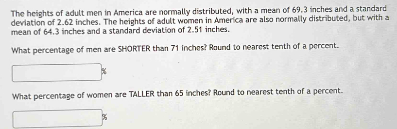 The heights of adult men in America are normally distributed, with a mean of 69.3 inches and a standard 
deviation of 2.62 inches. The heights of adult women in America are also normally distributed, but with a 
mean of 64.3 inches and a standard deviation of 2.51 inches. 
What percentage of men are SHORTER than 71 inches? Round to nearest tenth of a percent. 
□  □  
What percentage of women are TALLER than 65 inches? Round to nearest tenth of a percent.
%