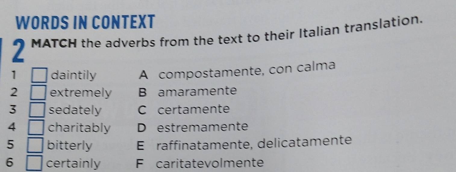 WORDS IN CONTEXT
2 MATCH the adverbs from the text to their Italian translation.
1 daintily
A compostamente, con calma
2 extremely B amaramente
3 sedately C certamente
4 charitably D estremamente
5 bitterly É É raffinatamente, delicatamente
6 certainly F caritatevolmente