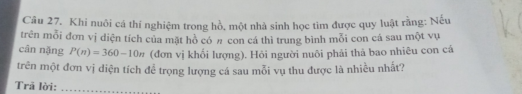 Khi nuôi cá thí nghiệm trong hồ, một nhà sinh học tìm được quy luật rằng: Nếu 
trên mỗi đơn vị diện tích của mặt hồ có π con cá thì trung bình mỗi con cá sau một vụ 
cân nặng P(n)=360-10n (đơn vị khối lượng). Hỏi người nuôi phải thả bao nhiêu con cá 
trên một đơn vị diện tích để trọng lượng cá sau mỗi vụ thu được là nhiều nhất? 
Trả lời:_