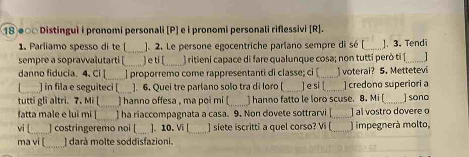 18 ●∞□ Distingui i pronomi personali [P] e i pronomi personali riflessivi [R]. 
1. Parliamo spesso di te_ ). 2. Le persone egocentriche parlano sempre di sé [_ ]. 3. Tendi 
sempre a sopravvalutarti [_ ] e ti [_ ) ritieni capace di fare qualunque cosa; non tutti però ti [_ 1 
danno fiducia. 4. Ci [_ ] proporremo come rappresentanti di classe; ci [_ ] voterai? 5. Mettetevi 
_] in fila e seguiteci [_ ]. 6. Quei tre parlano solo tra di loro [ _] e si [_ ] credono superiori a 
tutti gli altri. 7. Mi [_ ] hanno offesa , ma poi mi [_ ] hanno fatto le loro scuse. 8. Mi [_ ] sono 
fatta male e lui mi [_ ] ha riaccompagnata a casa. 9. Non dovete sottrarvi [_ ] al vostro dovere o 
vi [_ ] costringeremo noi [_ ]. 10. Vi [_ ) siete iscritti a quel corso? Vi [_ ) impegnerà molto, 
ma vi [_ ] darà molte soddisfazioni.