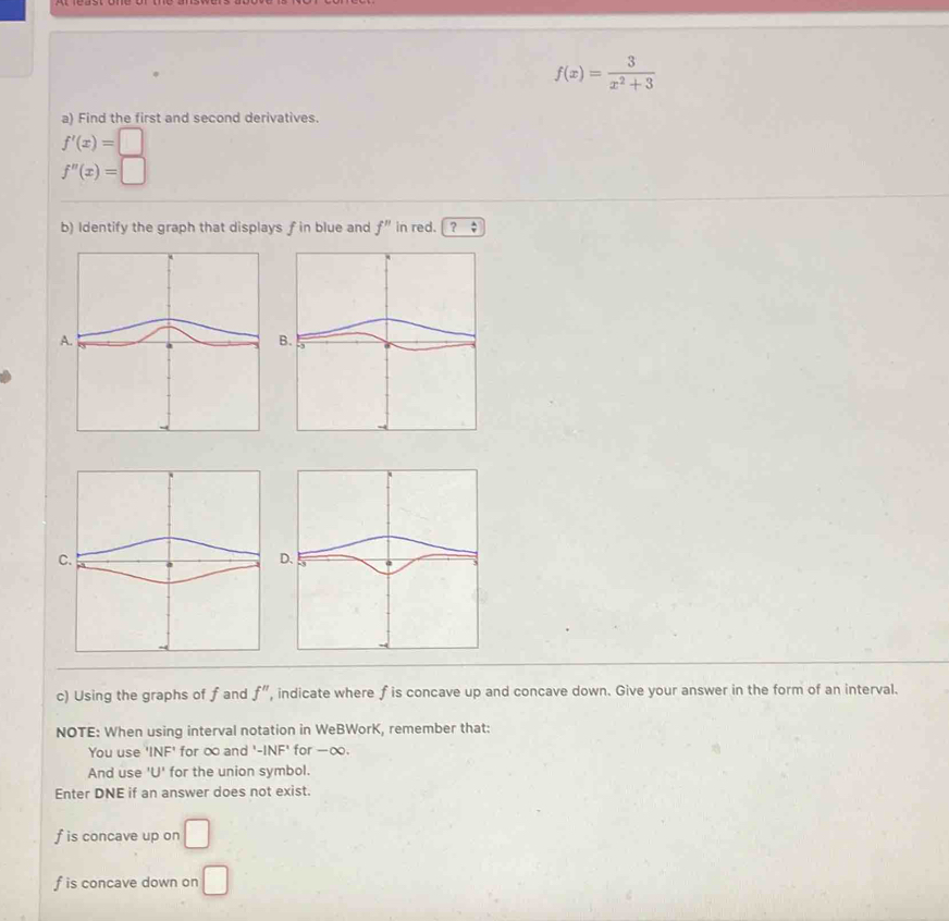 f(x)= 3/x^2+3 
a) Find the first and second derivatives.
f'(x)=□
f''(x)=□
b) Identify the graph that displays f in blue and f'' in red. ？ : 
c) Using the graphs of f and f'' , indicate where f is concave up and concave down. Give your answer in the form of an interval. 
NOTE: When using interval notation in WeBWorK, remember that: 
You use 'INF' for ∞ and '-INF' for - ∞. 
And use 'U' for the union symbol. 
Enter DNE if an answer does not exist.
f is concave up on □
f is concave down on □