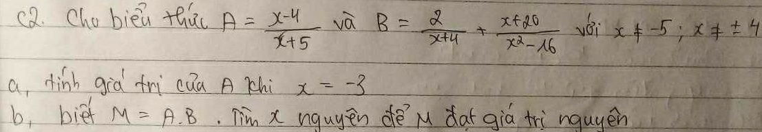 c2. Cho bièi thao A= (x-4)/x+5  và B= 2/x+4 + (x+20)/x^2-16  yéi x!= -5; x!= ± 4
a dinh già fri cua A Chi x=-3
b, bie M=A· B. Tim x nguyen dè M dat giá tri nquyen