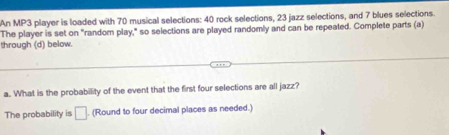 An MP3 player is loaded with 70 musical selections: 40 rock selections, 23 jazz selections, and 7 blues selections. 
The player is set on "random play," so selections are played randomly and can be repeated. Complete parts (a) 
through (d) below. 
a. What is the probability of the event that the first four selections are all jazz? 
The probability is □. (Round to four decimal places as needed.)