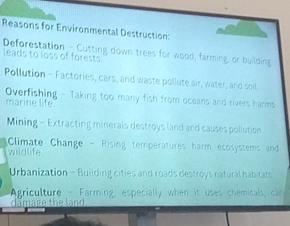 Reasons for Environmental Destruction: 
Deforestation_-Cutting down trees for wood, farming, or building 
leads to loss of forests. 
Pollution - Factories, cars, and waste pollute air, water, and soil. 
Overfishing - Taking too many fish from oceans and rivers harms 
marine life 
Mining - Extracting minerals destroys land and causes pollution. 
Climate Change - Rising temperatures harm ecosystems and 
wildlife. 
Urbanization - Building cities and roads destroys natural habitats. 
Agriculture - Farming, especially when it uses chemicals, can 
damage the land.