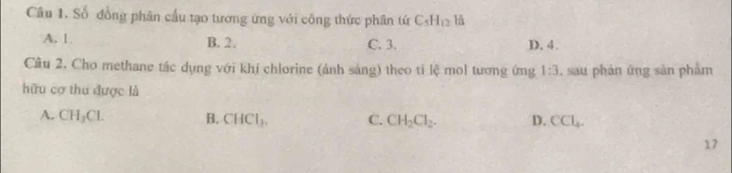 Số đồng phân cầu tạo tương ứng với công thức phân tứ C_5H_12 là
A. 1. B. 2. C. 3. D. 4.
Cầâu 2, Cho methane tác dụng với khí chlorine (ảnh sáng) theo tí lệ mol tương ứng 1:3 , sau phản ứng sản phẩm
hữu cợ thu được là
A. CH_3Cl. B. CHCl_3, C. CH_2Cl_2. D. CCl_4. 
17