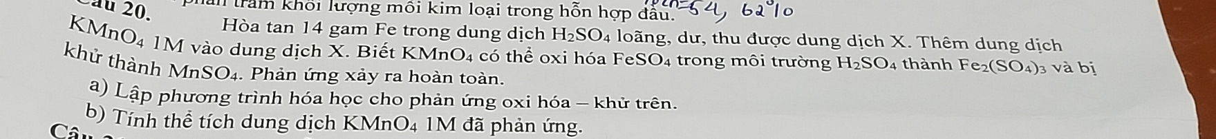 Cầu 20, I trầm khối lượng mỗi kim loại trong hỗn hợp đầu. 
Hòa tan 14 gam Fe trong dung dịch H_2SO_4 loãng, dư, thu được dung dịch X. Thêm dung dịch 
KMnO₄ 1M vào dung dịch X. Biết KMr O_4 có thể oxi hóa FeSO₄ trong môi trường H_2SO_4 thành Fe_2(SO_4) 1 vhat a bị 
khử thành Mn SO_4. Phản ứng xảy ra hoàn toàn. 
a) Lập phương trình hóa học cho phản ứng oxi hóa - khử trên. 
b) Tính thể tích dung dịch KMnO4 1M đã phản ứng. 
Cân