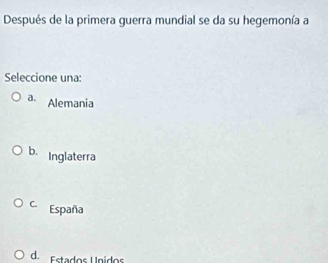 Después de la primera guerra mundial se da su hegemonía a
Seleccione una:
a. Alemania
b. Inglaterra
C. España
d. Estados Unidos