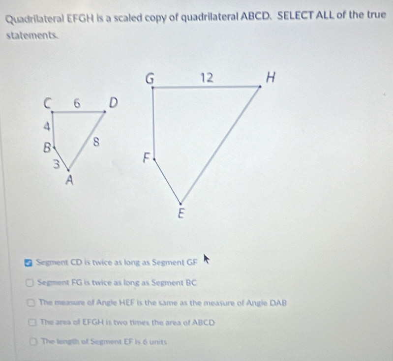 Quadrilateral EFGH is a scaled copy of quadrilateral ABCD. SELECT ALL of the true
statements.
* Segment CD is twice as long as Segment GF
Segment FG is twice as long as Segment BC
The measure of Angle HEF is the same as the measure of Angle DAB
The area of EFGH is two times the area of ABCD
The longth of Segment EF is 6 units