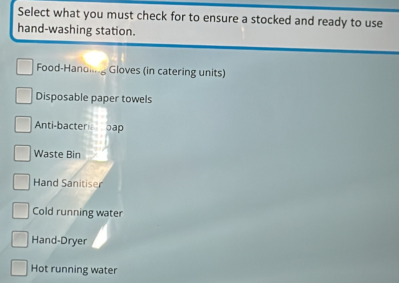 Select what you must check for to ensure a stocked and ready to use
hand-washing station.
Food-Handling Gloves (in catering units)
Disposable paper towels
Anti-bacteria oap
Waste Bin
Hand Sanitiser
Cold running water
Hand-Dryer
Hot running water