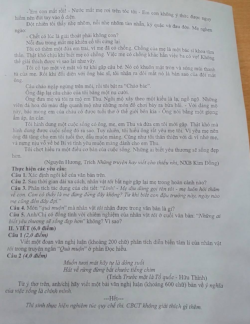 Em con mất rồi! - Nước mắt mẹ rơi trên tóc tôi - Em con không ý thức được nguy
hiểm nên đút tay vào ổ điện.
Đột nhiên tôi thấy nhẹ nhõm, nỗi nhẹ nhõm tàn nhẫn, kỳ quặc và đau đớn. Mẹ nghẹn
ngào:
- Chết có lúc là giải thoát phải không con?
Nỗi đau trong mắt mẹ khiến cổ tôi cứng lại.
Tôi có thêm một đứa em trai, vì mẹ đã có chồng. Chồng của mẹ là một bác sĩ khoa tâm
thần. Thật khó chịu khi biết mẹ có chồng. Việc mẹ có chồng khác hằn việc ba có vợ! Không
thể giải thích được vì sao lại như vậy.
Tôi cố tạo một vẻ mặt vô tư khi gặp cậu bé. Nó có khuôn mặt tròn và sóng mũi thanh
tú của mẹ. Rồi khi đối diện với ông bác sĩ, tôi nhận ra đôi mắt nó là bản sao của đôi mắt
ông.
Câu chào ngập ngừng trên môi, rồi tôi bật ra “Chào bác”.
Ông đáp lại câu chào của tôi bằng một nụ cười.
Ông đưa mẹ và tôi ra mộ em Thu. Ngôi mộ xây theo một kiều là lạ, ngồ ngộ. Những
viên đá hoa đủ màu đắp quanh mộ như những món đồ chơi bày ra bừa bãi. - Với dáng mộ
này, bác mọng em của cháu có được tuổi thơ ở thế giới bên kia - Ông nói bằng một giọng
ẩm áp, ân cần.
Tôi hình dung một cuộc sống có ông, mẹ, em Thu và đứa em tôi mới gặp. Thật khó mà
hình dung được cuộc sống đó ra sao. Tuy nhiên, tôi hiều ông rất yêu mẹ tôi. Vì yêu mẹ nên
ông đã tặng cho em tôi tuổi thơ, dẫu muộn màng. Cũng như tôi thân thiện với dì vì nhớ mẹ,
và nựng nịu vỗ về bé Bi vì tình yêu muộn màng dành cho em Thu.
Tôi chợt hiều ra một điều cơ bản của cuộc sống. Những ai biết yêu thương sẽ sống đẹp
hon.
(Nguyên Hương, Trích Những truyện hay viết cho thiếu nhi, NXB Kim Đồng)
Thực hiện các yêu cầu:
Câu 1. Xác định ngôi kể của văn bản trên.
Câu 2. Sau thời gian dài xa cách, nhân vật tồi bất ngờ gặp lại mẹ trong hoàn cảnh nào?
Câu 3. Phân tích tác dụng của chi tiết: “Linh! - Mẹ dịu dàng gọi tên tôi - mẹ luôn hỏi thăm
về con. Con có thấy là mẹ đang đứng đây không? Từ khi biết con đậu trường này, ngày nào
mẹ cũng đến đây đợi.'
Câu 4. Món “quà muộn” mà nhân vật tồi nhận được trong văn bản là gì?
Câu 5. Anh/Chị có đồng tình với chiêm nghiệm của nhân vật tồi ở cuối văn bản: “Những ai
biết yêu thương sẽ sống đẹp hơn' không? Vì sao?
II. VIÉT (6,0 điểm)
Câu 1 (2,0 điểm)
Viết một đoạn văn nghị luận (khoảng 200 chữ) phân tích diễn biến tâm lí của nhân vật
tôi trong truyện ngắn “Quà muộn” ở phần Đọc hiểu.
Câu 2 (4,0 điểm)
Muốn tươi mát hãy tự là dòng suối
Hát về rừng đừng bắt chước tiếng chim
(Trích Trước mặt là Tổ quốc - Hữu Thỉnh)
Từ ý thơ trên, anh/chị hãy viết một bài văn nghị luận (khoảng 600 chữ) bàn về ý nghĩa
của việc sống là chính mình.
===Hết-==
Thí sinh thực hiện nghiêm túc quy chế thi. CBCT không giải thích gì thêm.