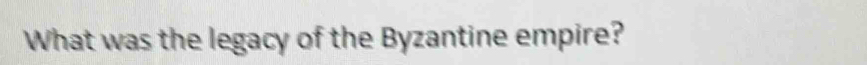 What was the legacy of the Byzantine empire?