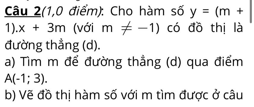 Câu 2(1,0 điểm): Cho hàm số y=(m+
1). x+3m (với m!= -1) có đồ thị là 
đường thẳng (d). 
a) Tìm m để đường thẳng (d) qua điểm
A(-1;3). 
b) Vẽ đồ thị hàm số với m tìm được ở câu