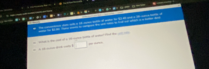 Pee Peronalty Rege e Te 15Bradk Penonan 
rtec cwing 
Taa Name fulão 
Undersland Unik Rator = Sntyortion — Latel 7 
The convenience store sells a 16-ounce bottle of water for $2.40 and a 28-aunce botille of 
@r Recty 
water for $2.80. Tiana wants to compare the unit rates to find out which is a better deal 
es What is the cost of a 16-ounce bottle of water? Find the und rate 
A 16-ounce drink costs $ per ounce.