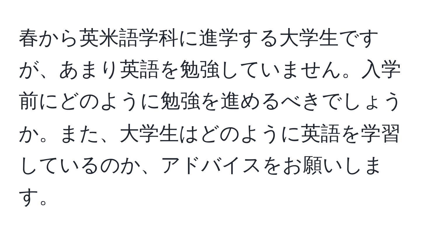 春から英米語学科に進学する大学生ですが、あまり英語を勉強していません。入学前にどのように勉強を進めるべきでしょうか。また、大学生はどのように英語を学習しているのか、アドバイスをお願いします。