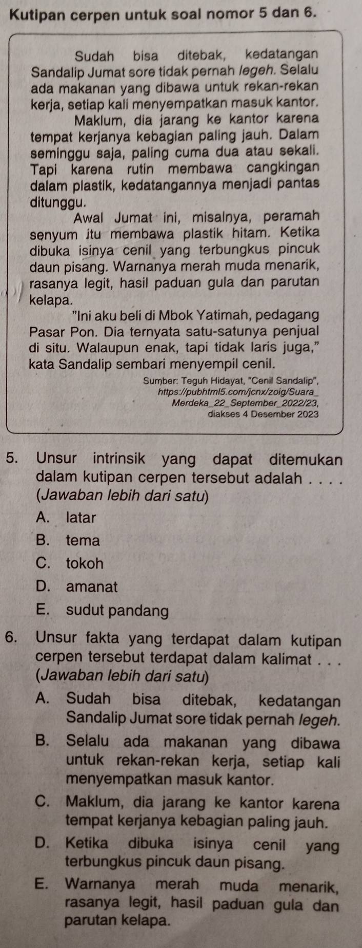 Kutipan cerpen untuk soal nomor 5 dan 6.
Sudah bisa ditebak, kedatangan
Sandalip Jumat sore tidak pernah legeh. Selalu
ada makanan yang dibawa untuk rekan-rekan
kerja, setiap kali menyempatkan masuk kantor.
Maklum, dia jarang ke kantor karena
tempat kerjanya kebagian paling jauh. Dalam
seminggu saja, paling cuma dua atau sekali.
Tapi karena rutin membawa cangkingan
dalam plastik, kedatangannya menjadi pantas
ditunggu.
Awal Jumat ini, misalnya, peramah
senyum itu membawa plastik hitam. Ketika
dibuka isinya cenil yang terbungkus pincuk
daun pisang. Warnanya merah muda menarik,
rasanya legit, hasil paduan gula dan parutan
kelapa.
"Ini aku beli di Mbok Yatimah, pedagang
Pasar Pon. Dia ternyata satu-satunya penjual
di situ. Walaupun enak, tapi tidak laris juga,”
kata Sandalip sembari menyempil cenil.
Sumber: Teguh Hidayat, "Cenil Sandalip",
https://pubhtml5.com/jcnx/zoig/Suara_
Merdeka_22_September_2022/23,
diakses 4 Desember 2023
5. Unsur intrinsik yang dapat ditemukan
dalam kutipan cerpen tersebut adalah . . . .
(Jawaban lebih dari satu)
A. latar
B. tema
C. tokoh
D. amanat
E. sudut pandang
6. Unsur fakta yang terdapat dalam kutipan
cerpen tersebut terdapat dalam kalimat . . .
(Jawaban lebih dari satu)
A. Sudah bisa ditebak, kedatangan
Sandalip Jumat sore tidak pernah legeh.
B. Selalu ada makanan yang dibawa
untuk rekan-rekan kerja, setiap kali
menyempatkan masuk kantor.
C. Maklum, dia jarang ke kantor karena
tempat kerjanya kebagian paling jauh.
D. Ketika dibuka isinya cenil yang
terbungkus pincuk daun pisang.
E. Warnanya merah muda menarik,
rasanya legit, hasil paduan gula dan
parutan kelapa.