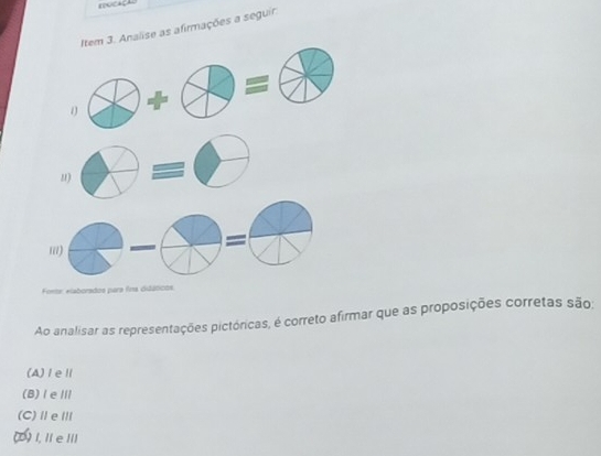 Fencação
Item 3. Analise as afirmações a seguir.
1
11)
=
ii)
Fonte: elaborados para fina didáticos
Ao analisar as representações pictóricas, é correto afirmar que as proposições corretas são:
(A)ⅠeⅡ
(B)ⅠeⅢ
(C)ⅡeⅢ
(0) I, I e IIl