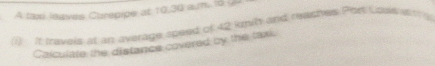 A taxi leaves Curepipe at 10,30 a.m. to 9y
(1) It travels at an average speed of 42 km/h and reaches Port Lous s he 
Calculate the distance covered by the taxi.