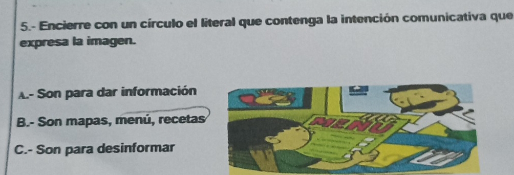 5.- Encierre con un círculo el literal que contenga la intención comunicativa que
expresa la imagen.
A- Son para dar información
B.- Son mapas, menú, recetas
C.- Son para desinformar