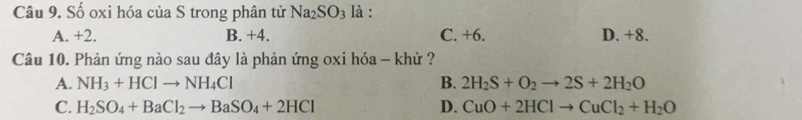 Số oxi hóa của S trong phân tử Na_2SO_3 là :
A. +2. B. +4. C. +6. D. +8.
Câu 10. Phản ứng nào sau đây là phản ứng oxi hóa - khử ?
A. NH_3+HClto NH_4Cl B. 2H_2S+O_2to 2S+2H_2O
C. H_2SO_4+BaCl_2to BaSO_4+2HCl D. CuO+2HClto CuCl_2+H_2O